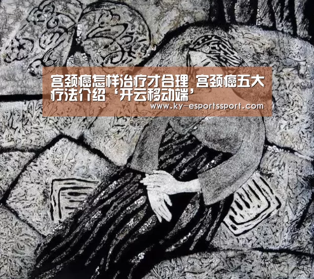 宫颈癌怎样治疗才合理 宫颈癌五大疗法介绍‘开云移动端’(图3) 开云全站下载