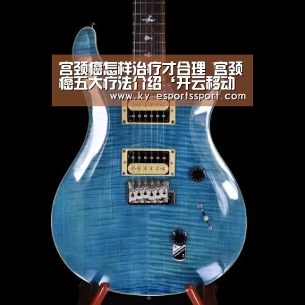 宫颈癌怎样治疗才合理 宫颈癌五大疗法介绍‘开云移动端’(图4) 开云移动端